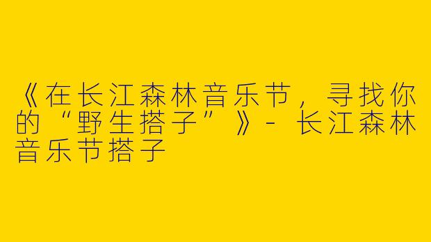 《在长江森林音乐节，寻找你的“野生搭子”》-长江森林音乐节搭子