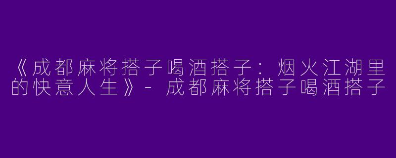 《成都麻将搭子喝酒搭子：烟火江湖里的快意人生》-成都麻将搭子喝酒搭子