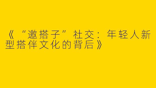 《“邀搭子”社交：年轻人新型搭伴文化的背后》