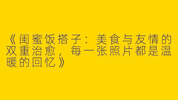 《闺蜜饭搭子：美食与友情的双重治愈，每一张照片都是温暖的回忆》