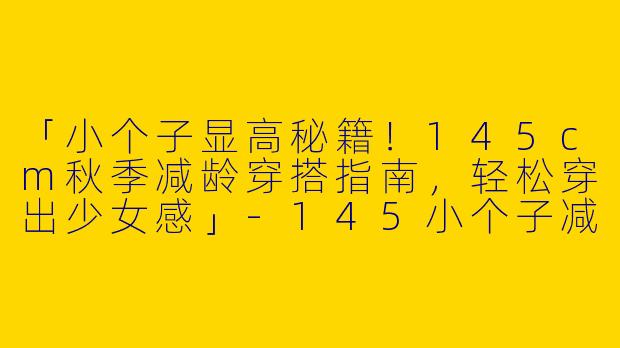 「小个子显高秘籍！145cm秋季减龄穿搭指南，轻松穿出少女感」-145小个子减龄穿搭秋季