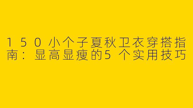 150小个子夏秋卫衣穿搭指南：显高显瘦的5个实用技巧