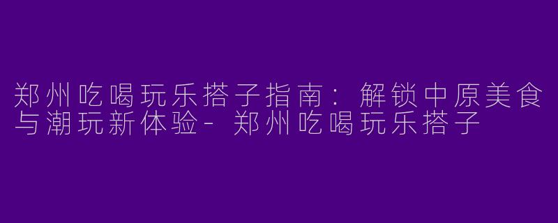 郑州吃喝玩乐搭子指南：解锁中原美食与潮玩新体验-郑州吃喝玩乐搭子