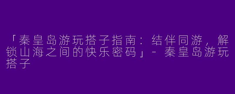 「秦皇岛游玩搭子指南：结伴同游，解锁山海之间的快乐密码」-秦皇岛游玩搭子