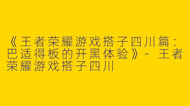 《王者荣耀游戏搭子四川篇：巴适得板的开黑体验》-王者荣耀游戏搭子四川