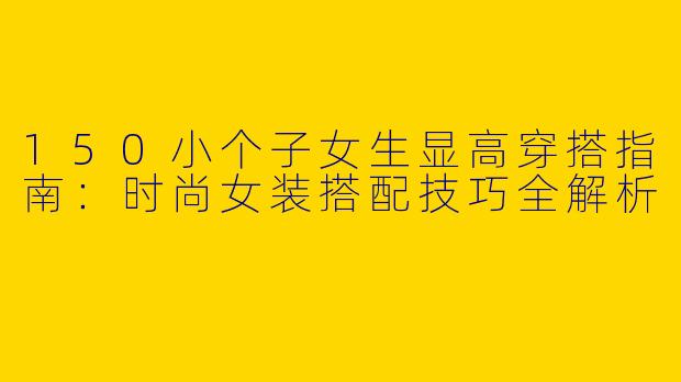 150小个子女生显高穿搭指南：时尚女装搭配技巧全解析