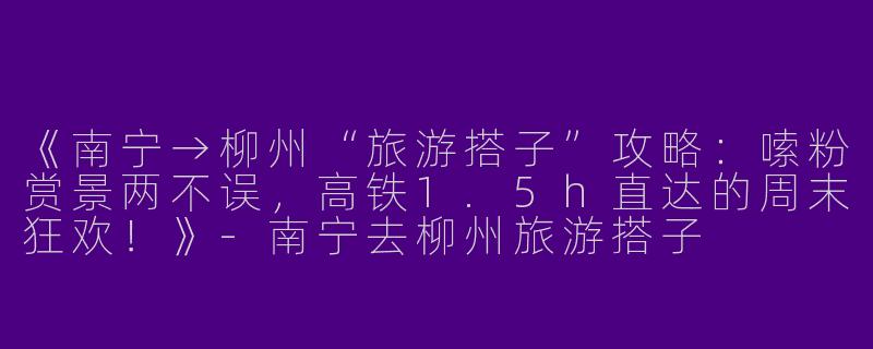 《南宁→柳州“旅游搭子”攻略：嗦粉赏景两不误，高铁1.5h直达的周末狂欢！》-南宁去柳州旅游搭子