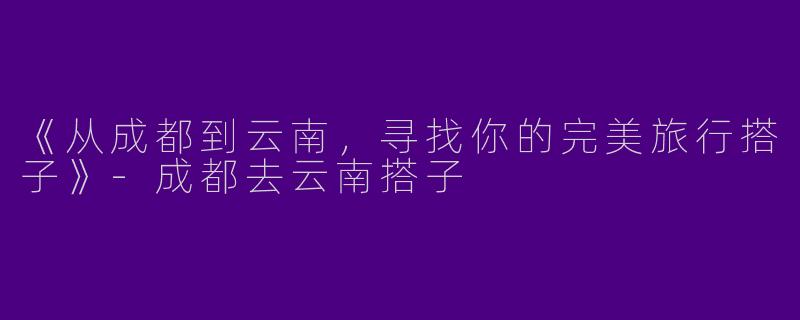《从成都到云南，寻找你的完美旅行搭子》-成都去云南搭子