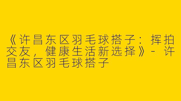《许昌东区羽毛球搭子：挥拍交友，健康生活新选择》-许昌东区羽毛球搭子