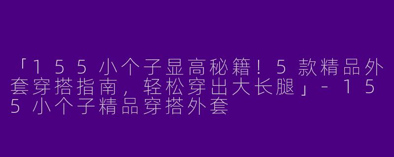 「155小个子显高秘籍！5款精品外套穿搭指南，轻松穿出大长腿」-155小个子精品穿搭外套