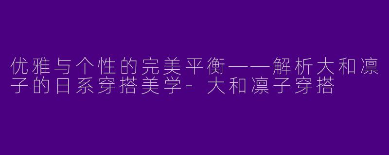 优雅与个性的完美平衡——解析大和凛子的日系穿搭美学-大和凛子穿搭