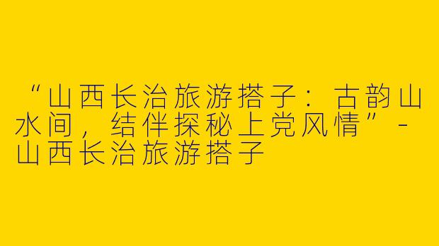 “山西长治旅游搭子：古韵山水间，结伴探秘上党风情”-山西长治旅游搭子