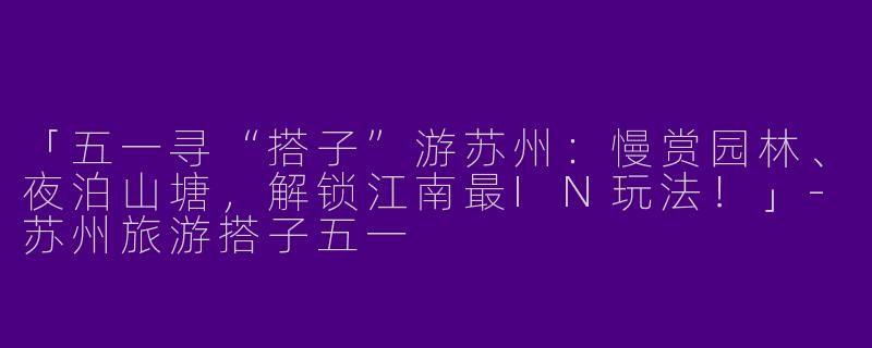 「五一寻“搭子”游苏州：慢赏园林、夜泊山塘，解锁江南最IN玩法！」-苏州旅游搭子五一