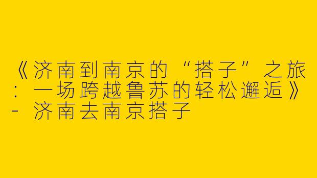 《济南到南京的“搭子”之旅：一场跨越鲁苏的轻松邂逅》-济南去南京搭子