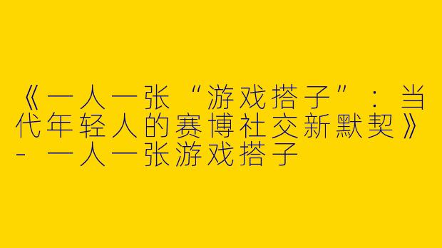 《一人一张“游戏搭子”：当代年轻人的赛博社交新默契》-一人一张游戏搭子