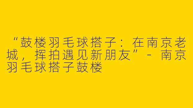 “鼓楼羽毛球搭子：在南京老城，挥拍遇见新朋友”-南京羽毛球搭子鼓楼