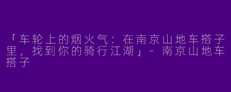 「车轮上的烟火气：在南京山地车搭子里，找到你的骑行江湖」-南京山地车搭子