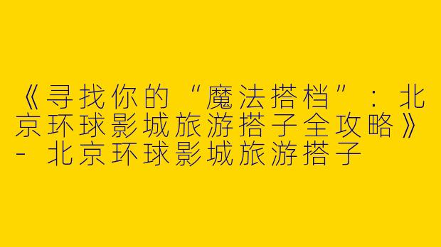《寻找你的“魔法搭档”：北京环球影城旅游搭子全攻略》-北京环球影城旅游搭子