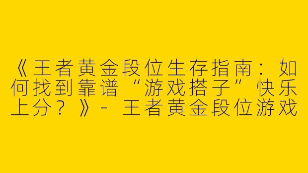 《王者黄金段位生存指南：如何找到靠谱“游戏搭子”快乐上分？》-王者黄金段位游戏搭子