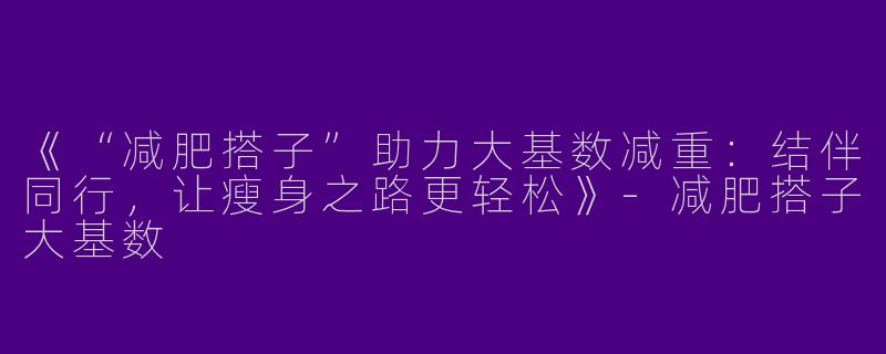 《“减肥搭子”助力大基数减重：结伴同行，让瘦身之路更轻松》-减肥搭子大基数