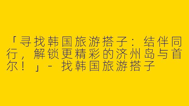 「寻找韩国旅游搭子：结伴同行，解锁更精彩的济州岛与首尔！」-找韩国旅游搭子