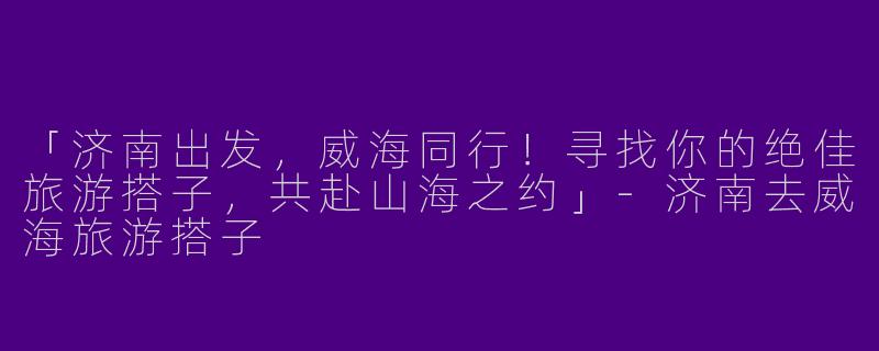 「济南出发，威海同行！寻找你的绝佳旅游搭子，共赴山海之约」-济南去威海旅游搭子