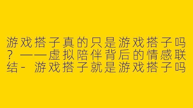游戏搭子真的只是游戏搭子吗？——虚拟陪伴背后的情感联结-游戏搭子就是游戏搭子吗
