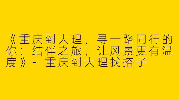 《重庆到大理，寻一路同行的你：结伴之旅，让风景更有温度》-重庆到大理找搭子