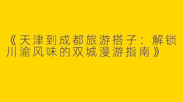 《天津到成都旅游搭子：解锁川渝风味的双城漫游指南》