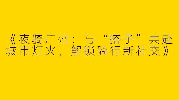 《夜骑广州：与“搭子”共赴城市灯火，解锁骑行新社交》