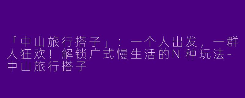 「中山旅行搭子」：一个人出发，一群人狂欢！解锁广式慢生活的N种玩法-中山旅行搭子