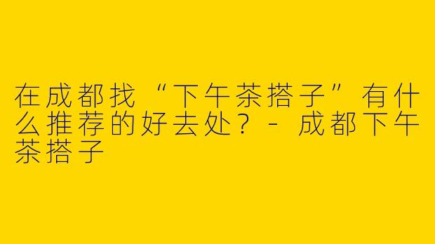 在成都找“下午茶搭子”有什么推荐的好去处？-成都下午茶搭子