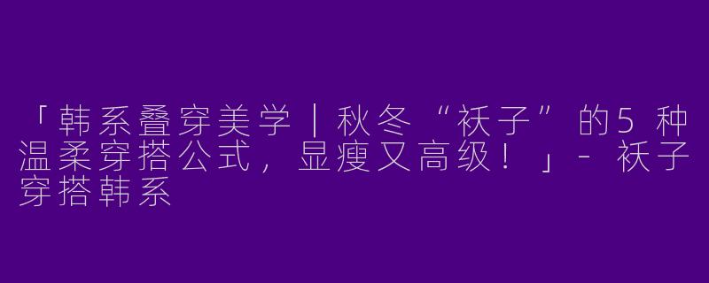 「韩系叠穿美学｜秋冬“袄子”的5种温柔穿搭公式，显瘦又高级！」-袄子穿搭韩系