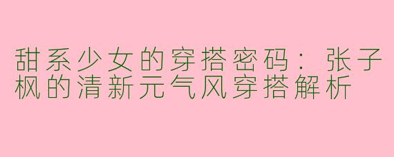 甜系少女的穿搭密码：张子枫的清新元气风穿搭解析