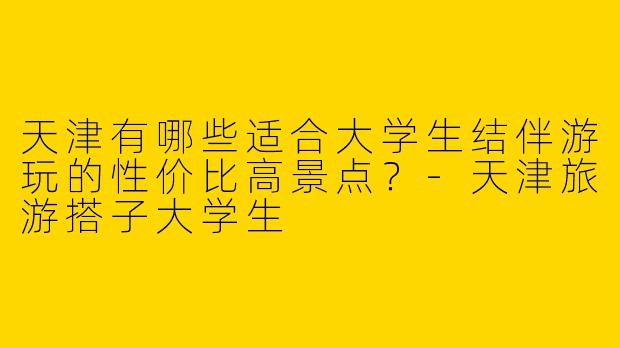 天津有哪些适合大学生结伴游玩的性价比高景点？-天津旅游搭子大学生