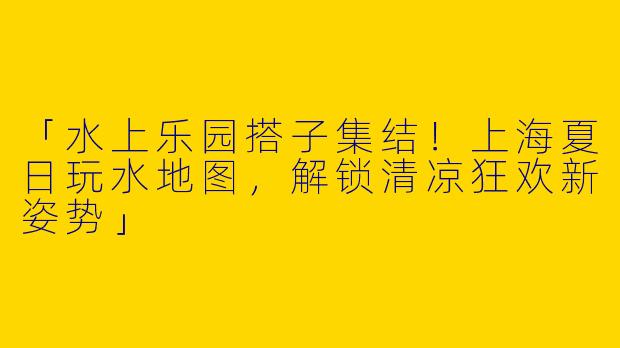 「水上乐园搭子集结！上海夏日玩水地图，解锁清凉狂欢新姿势」