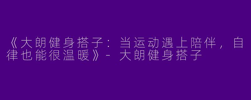 《大朗健身搭子：当运动遇上陪伴，自律也能很温暖》-大朗健身搭子