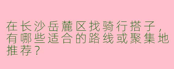 在长沙岳麓区找骑行搭子，有哪些适合的路线或聚集地推荐？