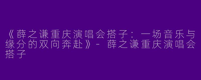 《薛之谦重庆演唱会搭子：一场音乐与缘分的双向奔赴》-薛之谦重庆演唱会搭子