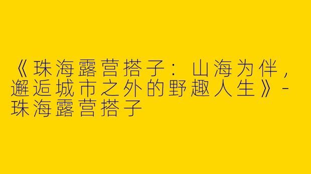 《珠海露营搭子：山海为伴，邂逅城市之外的野趣人生》-珠海露营搭子