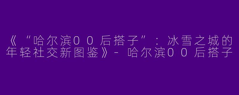 《“哈尔滨00后搭子”：冰雪之城的年轻社交新图鉴》-哈尔滨00后搭子
