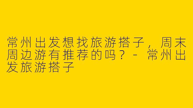 常州出发想找旅游搭子，周末周边游有推荐的吗？-常州出发旅游搭子