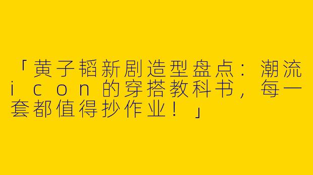 「黄子韬新剧造型盘点：潮流icon的穿搭教科书，每一套都值得抄作业！」