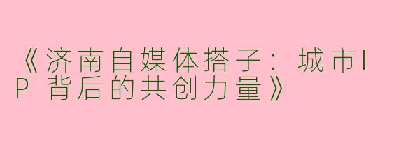 《济南自媒体搭子：城市IP背后的共创力量》
