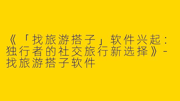 《「找旅游搭子」软件兴起：独行者的社交旅行新选择》-找旅游搭子软件