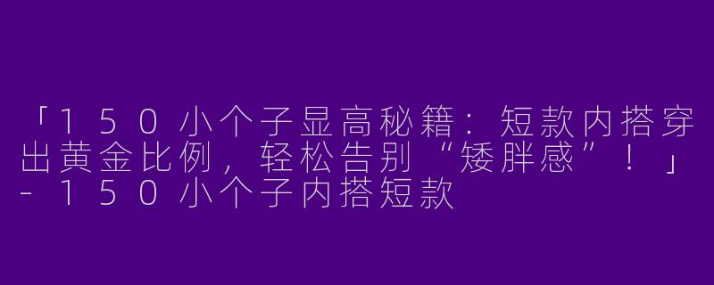 「150小个子显高秘籍：短款内搭穿出黄金比例，轻松告别“矮胖感”！」