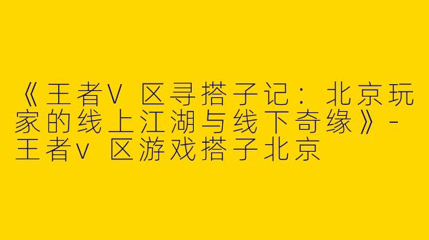 《王者V区寻搭子记：北京玩家的线上江湖与线下奇缘》-王者v区游戏搭子北京