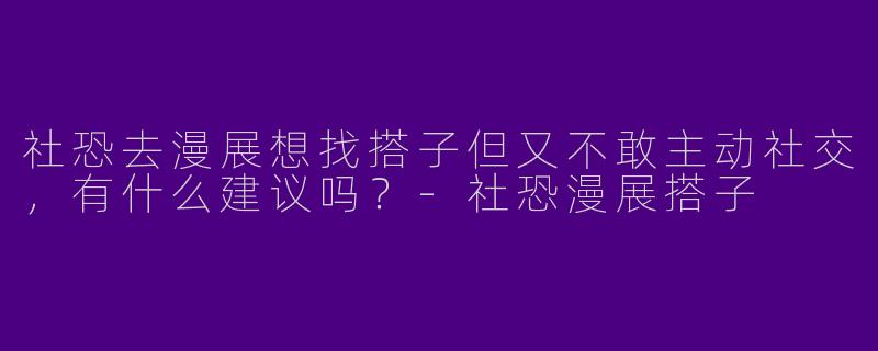社恐去漫展想找搭子但又不敢主动社交，有什么建议吗？-社恐漫展搭子