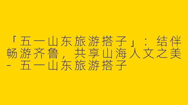「五一山东旅游搭子」：结伴畅游齐鲁，共享山海人文之美-五一山东旅游搭子