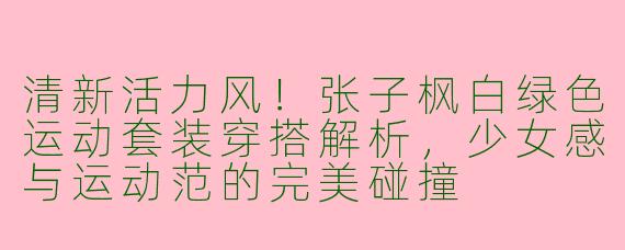 清新活力风！张子枫白绿色运动套装穿搭解析，少女感与运动范的完美碰撞